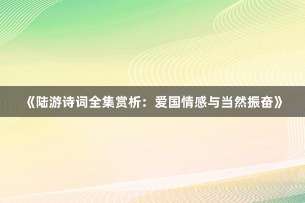 《陆游诗词全集赏析：爱国情感与当然振奋》